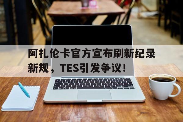 九游棋牌阿扎伦卡官方宣布刷新纪录新规，TES引发争议！(阿扎伦卡演戏)